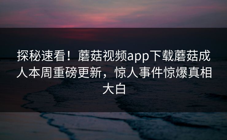 探秘速看！蘑菇视频app下载蘑菇成人本周重磅更新，惊人事件惊爆真相大白