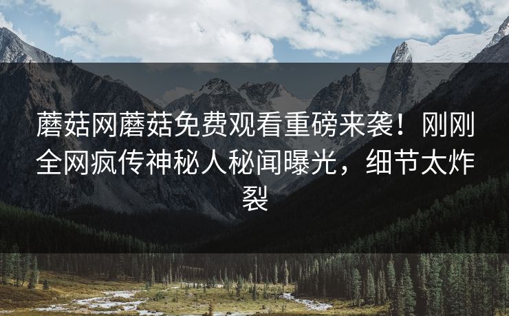 蘑菇网蘑菇免费观看重磅来袭！刚刚全网疯传神秘人秘闻曝光，细节太炸裂