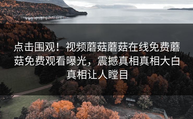 点击围观！视频蘑菇蘑菇在线免费蘑菇免费观看曝光，震撼真相真相大白真相让人瞠目