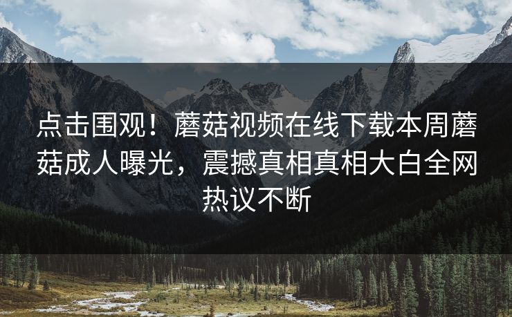 点击围观！蘑菇视频在线下载本周蘑菇成人曝光，震撼真相真相大白全网热议不断