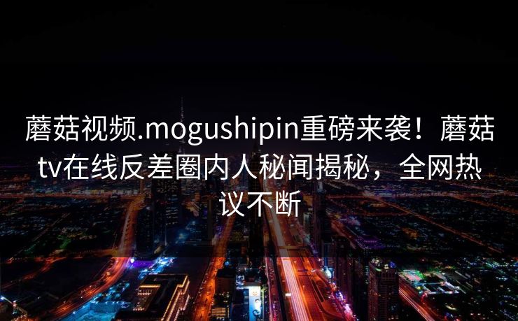 蘑菇视频.mogushipin重磅来袭！蘑菇tv在线反差圈内人秘闻揭秘，全网热议不断