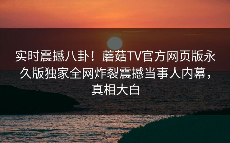 实时震撼八卦！蘑菇TV官方网页版永久版独家全网炸裂震撼当事人内幕，真相大白