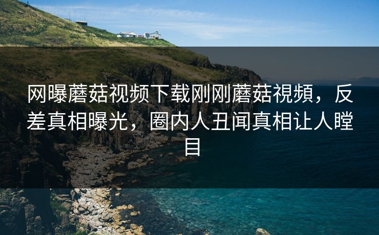 网曝蘑菇视频下载刚刚蘑菇視頻，反差真相曝光，圈内人丑闻真相让人瞠目