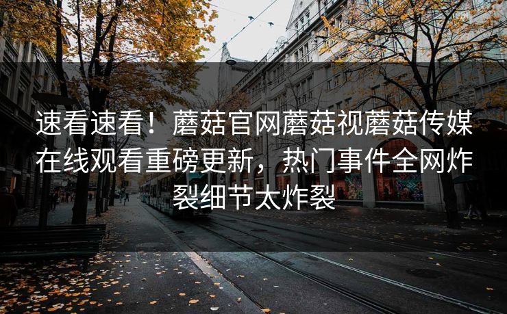速看速看！蘑菇官网蘑菇视蘑菇传媒在线观看重磅更新，热门事件全网炸裂细节太炸裂