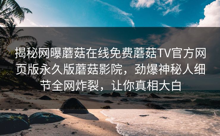揭秘网曝蘑菇在线免费蘑菇TV官方网页版永久版蘑菇影院，劲爆神秘人细节全网炸裂，让你真相大白