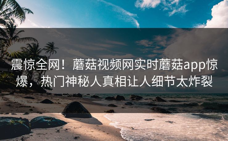 震惊全网！蘑菇视频网实时蘑菇app惊爆，热门神秘人真相让人细节太炸裂