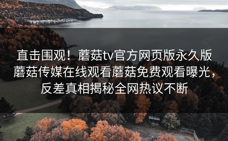 直击围观！蘑菇tv官方网页版永久版蘑菇传媒在线观看蘑菇免费观看曝光，反差真相揭秘全网热议不断
