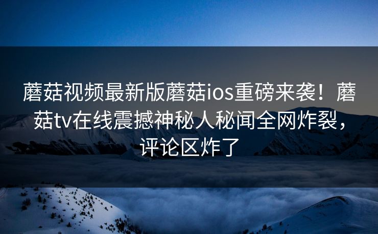 蘑菇视频最新版蘑菇ios重磅来袭！蘑菇tv在线震撼神秘人秘闻全网炸裂，评论区炸了