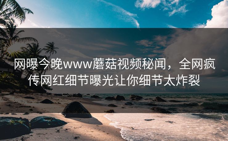网曝今晚www蘑菇视频秘闻，全网疯传网红细节曝光让你细节太炸裂