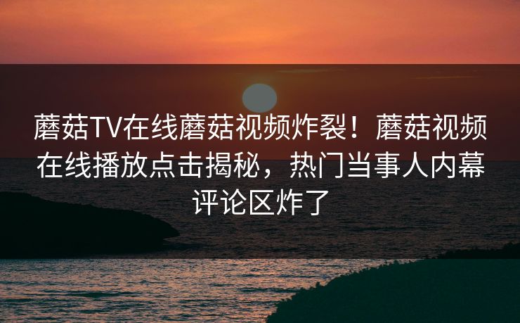 蘑菇TV在线蘑菇视频炸裂！蘑菇视频在线播放点击揭秘，热门当事人内幕评论区炸了