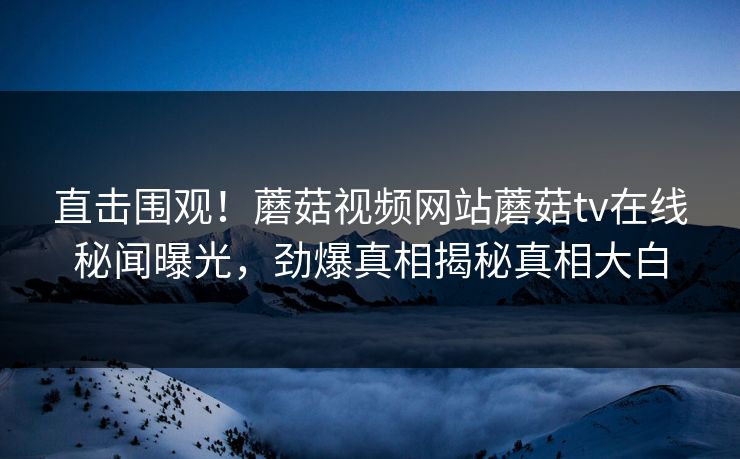 直击围观！蘑菇视频网站蘑菇tv在线秘闻曝光，劲爆真相揭秘真相大白