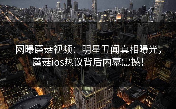 网曝蘑菇视频：明星丑闻真相曝光，蘑菇ios热议背后内幕震撼！