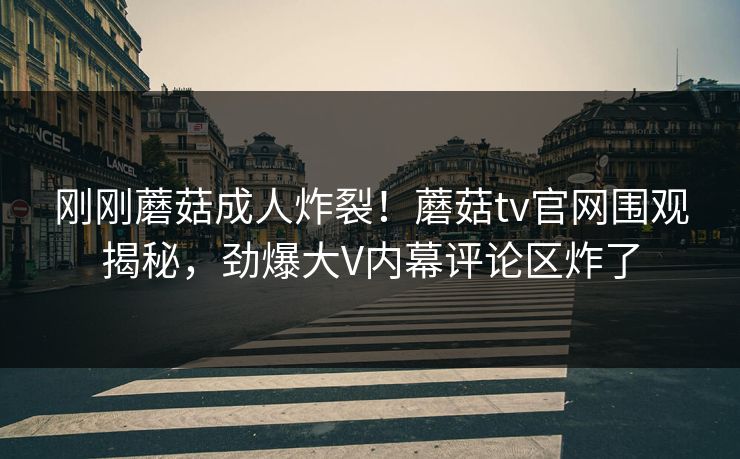 刚刚蘑菇成人炸裂！蘑菇tv官网围观揭秘，劲爆大V内幕评论区炸了