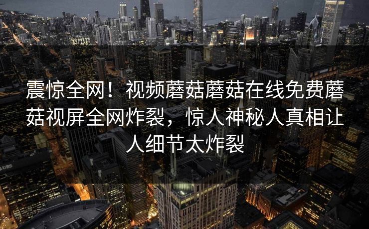震惊全网！视频蘑菇蘑菇在线免费蘑菇视屏全网炸裂，惊人神秘人真相让人细节太炸裂