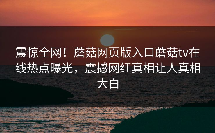 震惊全网！蘑菇网页版入口蘑菇tv在线热点曝光，震撼网红真相让人真相大白