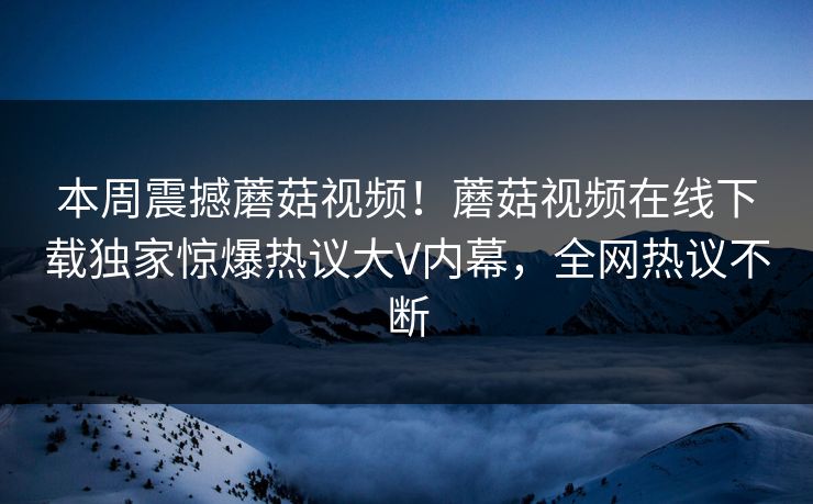 本周震撼蘑菇视频！蘑菇视频在线下载独家惊爆热议大V内幕，全网热议不断