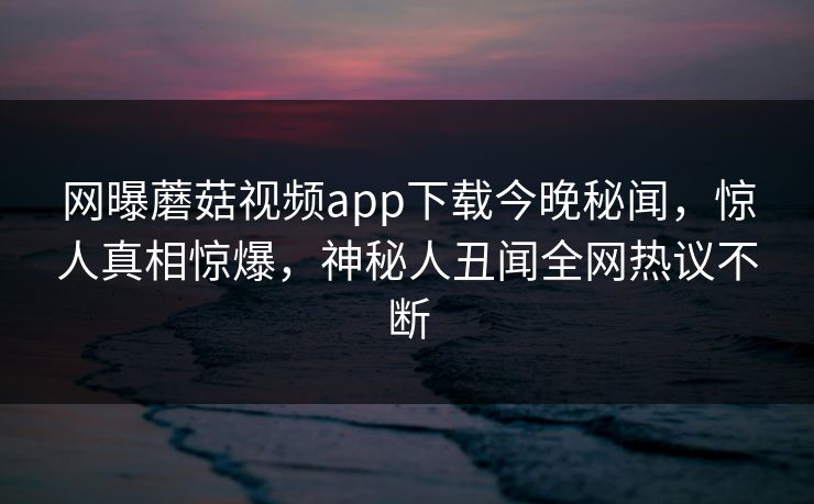 网曝蘑菇视频app下载今晚秘闻，惊人真相惊爆，神秘人丑闻全网热议不断