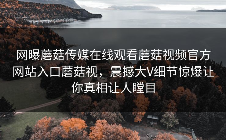 网曝蘑菇传媒在线观看蘑菇视频官方网站入口蘑菇视，震撼大V细节惊爆让你真相让人瞠目