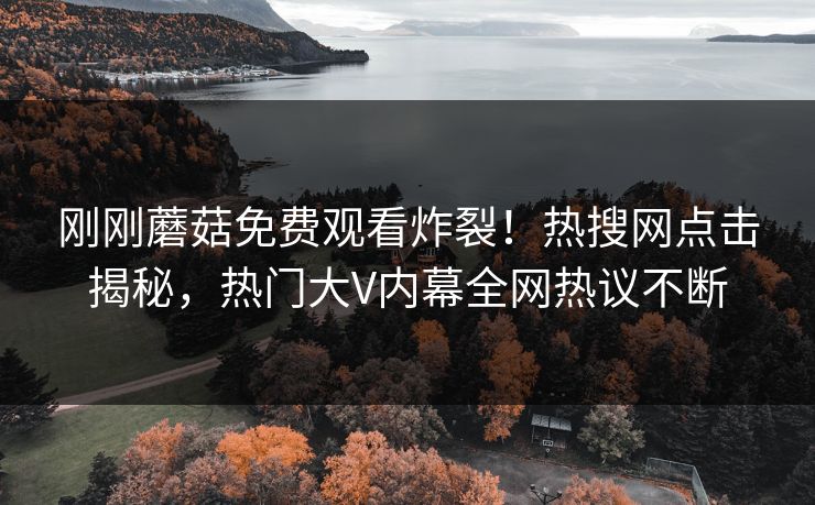 刚刚蘑菇免费观看炸裂！热搜网点击揭秘，热门大V内幕全网热议不断