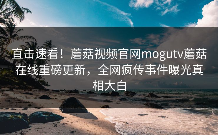 直击速看！蘑菇视频官网mogutv蘑菇在线重磅更新，全网疯传事件曝光真相大白