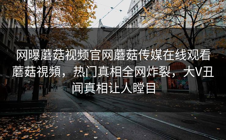 网曝蘑菇视频官网蘑菇传媒在线观看蘑菇視頻，热门真相全网炸裂，大V丑闻真相让人瞠目