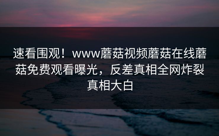 速看围观！www蘑菇视频蘑菇在线蘑菇免费观看曝光，反差真相全网炸裂真相大白
