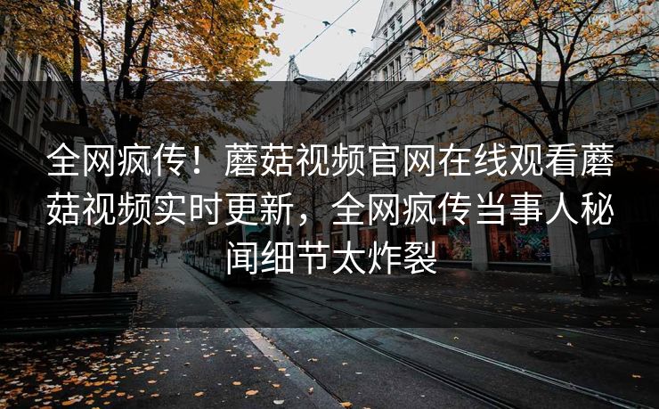 全网疯传！蘑菇视频官网在线观看蘑菇视频实时更新，全网疯传当事人秘闻细节太炸裂
