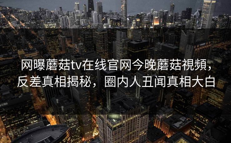 网曝蘑菇tv在线官网今晚蘑菇視頻，反差真相揭秘，圈内人丑闻真相大白