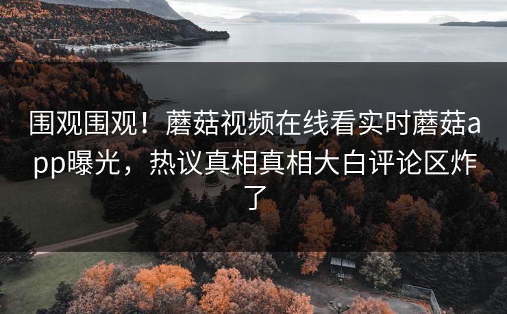 围观围观！蘑菇视频在线看实时蘑菇app曝光，热议真相真相大白评论区炸了