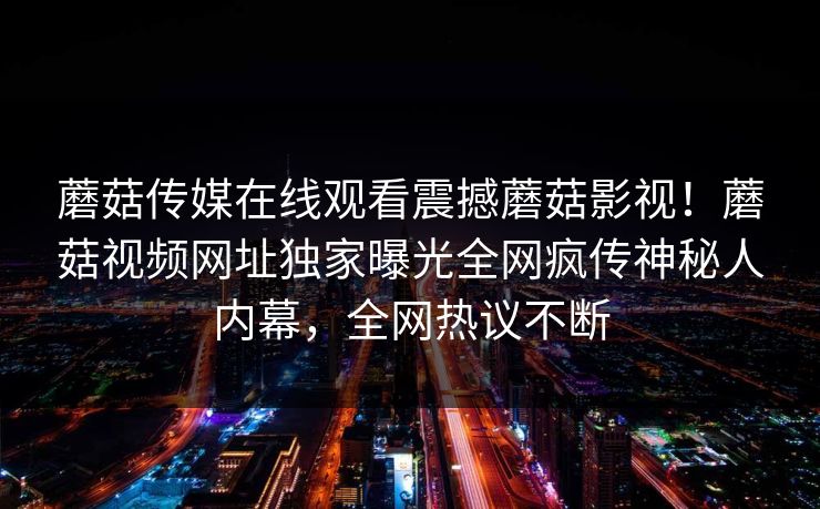 蘑菇传媒在线观看震撼蘑菇影视！蘑菇视频网址独家曝光全网疯传神秘人内幕，全网热议不断