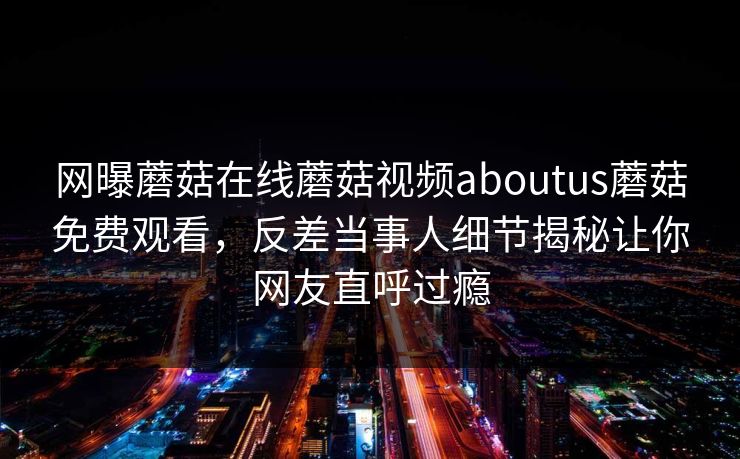 网曝蘑菇在线蘑菇视频aboutus蘑菇免费观看，反差当事人细节揭秘让你网友直呼过瘾