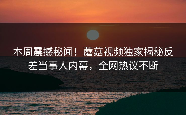 本周震撼秘闻！蘑菇视频独家揭秘反差当事人内幕，全网热议不断