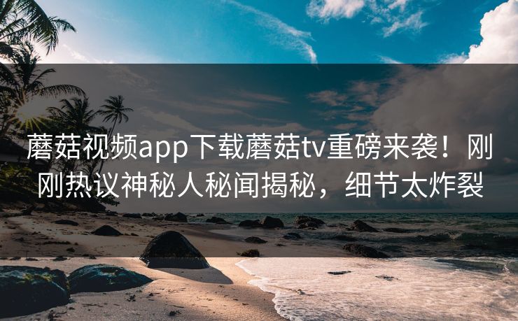 蘑菇视频app下载蘑菇tv重磅来袭！刚刚热议神秘人秘闻揭秘，细节太炸裂