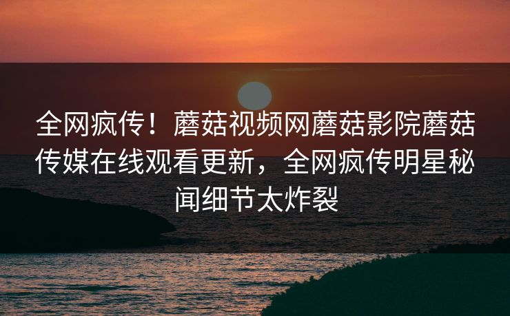 全网疯传！蘑菇视频网蘑菇影院蘑菇传媒在线观看更新，全网疯传明星秘闻细节太炸裂