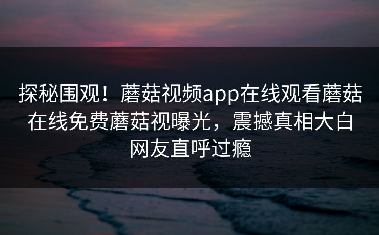 探秘围观！蘑菇视频app在线观看蘑菇在线免费蘑菇视曝光，震撼真相大白网友直呼过瘾