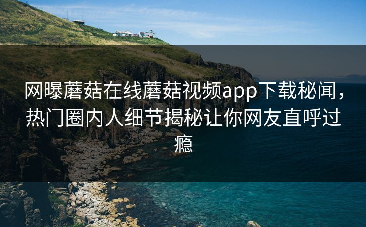 网曝蘑菇在线蘑菇视频app下载秘闻，热门圈内人细节揭秘让你网友直呼过瘾