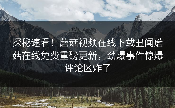 探秘速看！蘑菇视频在线下载丑闻蘑菇在线免费重磅更新，劲爆事件惊爆评论区炸了