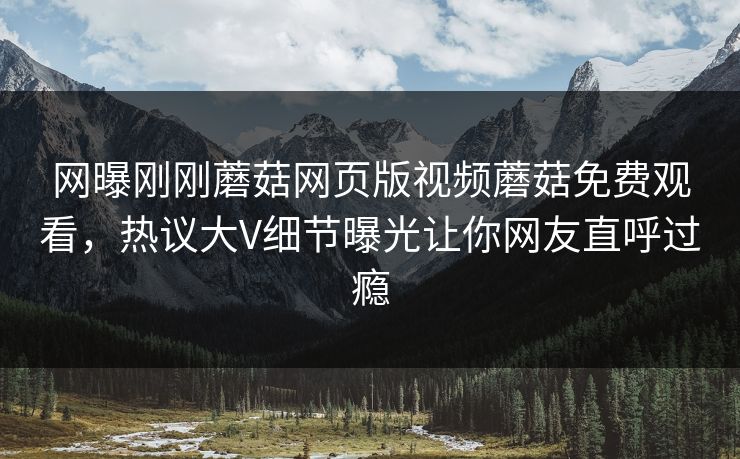 网曝刚刚蘑菇网页版视频蘑菇免费观看，热议大V细节曝光让你网友直呼过瘾