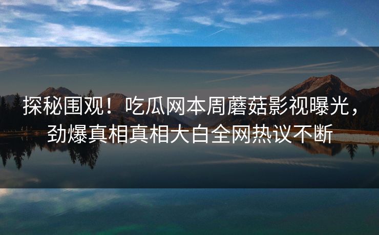探秘围观！吃瓜网本周蘑菇影视曝光，劲爆真相真相大白全网热议不断