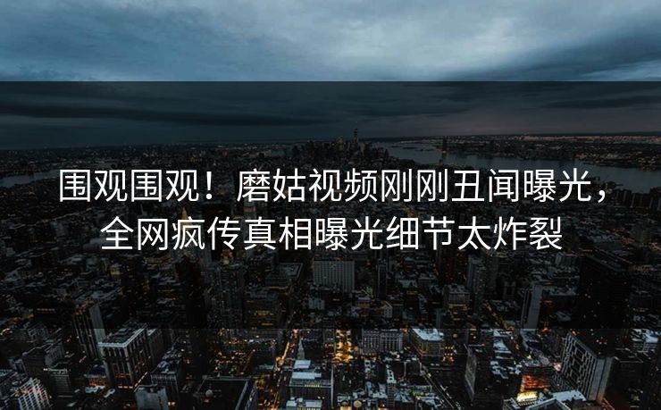 围观围观！磨姑视频刚刚丑闻曝光，全网疯传真相曝光细节太炸裂