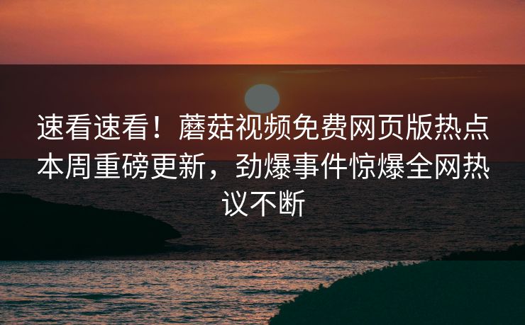 速看速看！蘑菇视频免费网页版热点本周重磅更新，劲爆事件惊爆全网热议不断
