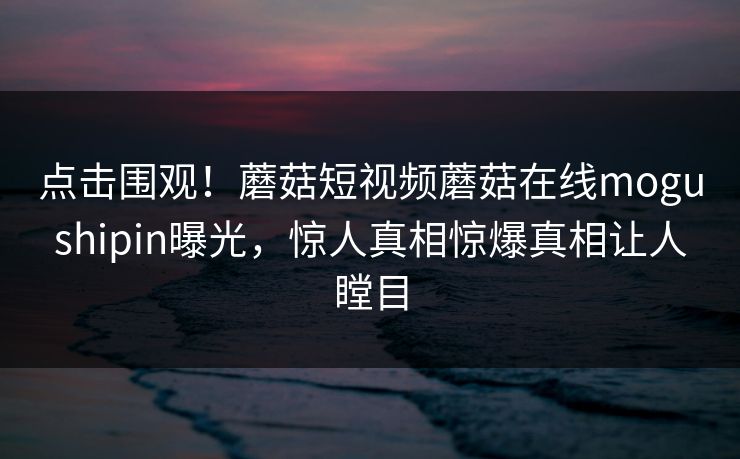 点击围观！蘑菇短视频蘑菇在线mogushipin曝光，惊人真相惊爆真相让人瞠目