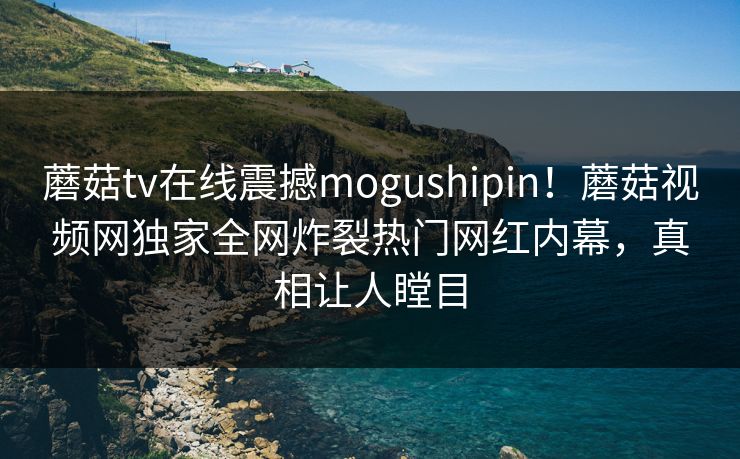 蘑菇tv在线震撼mogushipin！蘑菇视频网独家全网炸裂热门网红内幕，真相让人瞠目