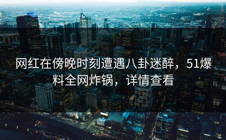 网红在傍晚时刻遭遇八卦迷醉，51爆料全网炸锅，详情查看