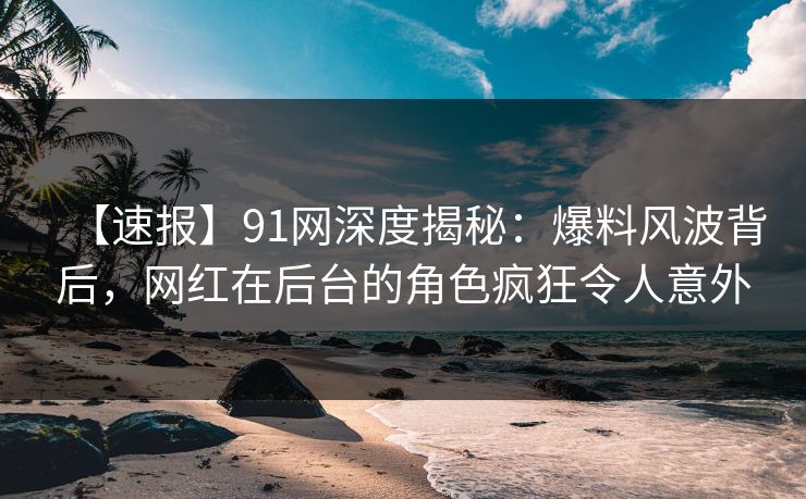 【速报】91网深度揭秘：爆料风波背后，网红在后台的角色疯狂令人意外