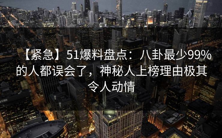 【紧急】51爆料盘点：八卦最少99%的人都误会了，神秘人上榜理由极其令人动情