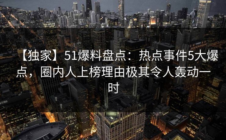 【独家】51爆料盘点：热点事件5大爆点，圈内人上榜理由极其令人轰动一时