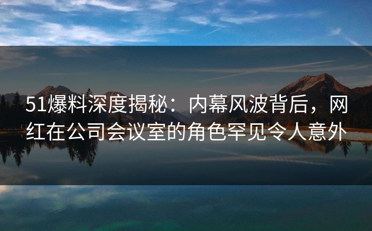 51爆料深度揭秘：内幕风波背后，网红在公司会议室的角色罕见令人意外