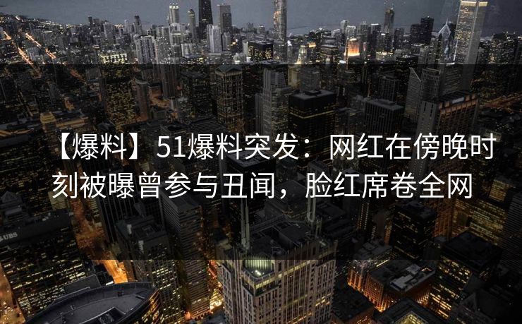 【爆料】51爆料突发：网红在傍晚时刻被曝曾参与丑闻，脸红席卷全网