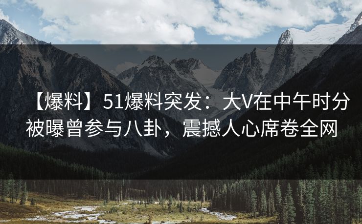 【爆料】51爆料突发：大V在中午时分被曝曾参与八卦，震撼人心席卷全网